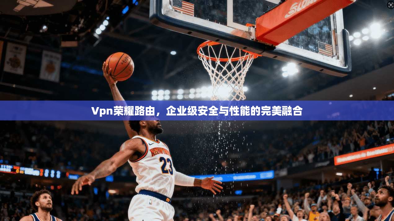 Vpn荣耀路由，企业级安全与性能的完美融合