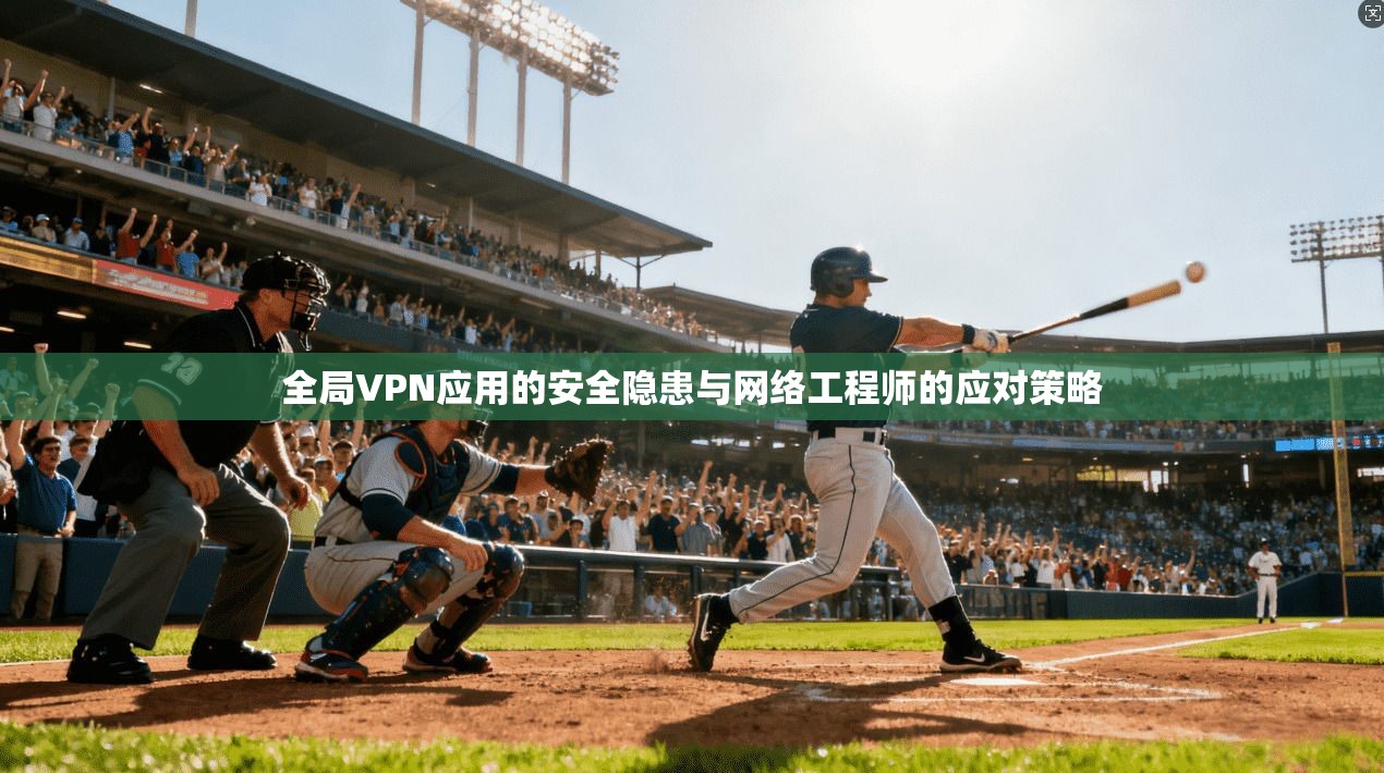 全局VPN应用的安全隐患与网络工程师的应对策略
