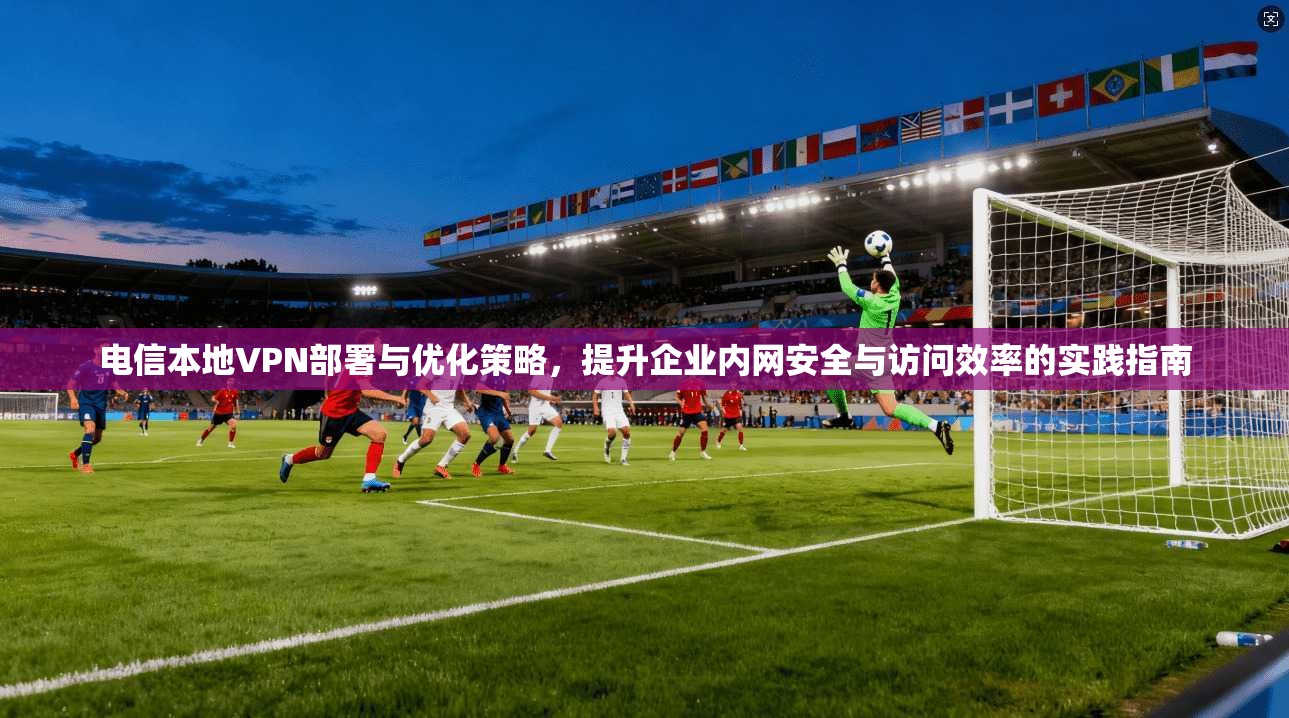电信本地VPN部署与优化策略,提升企业内网安全与访问效率的实践指南 电信本地VPN部署与优化策略,提升企业内网安全与访问效率的实践指南