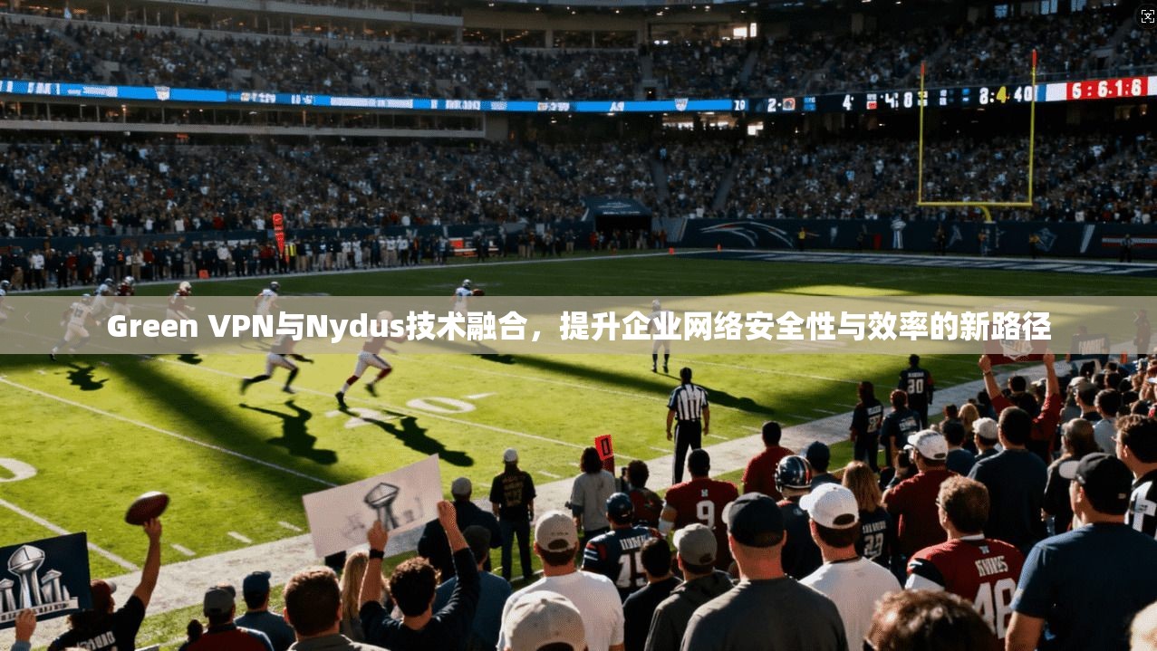 Green VPN与Nydus技术融合,提升企业网络安全性与效率的新路径 Green VPN与Nydus技术融合,提升企业网络安全性与效率的新路径