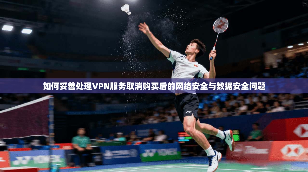 如何妥善处理VPN服务取消购买后的网络安全与数据安全问题 如何妥善处理VPN服务取消购买后的网络安全与数据安全问题