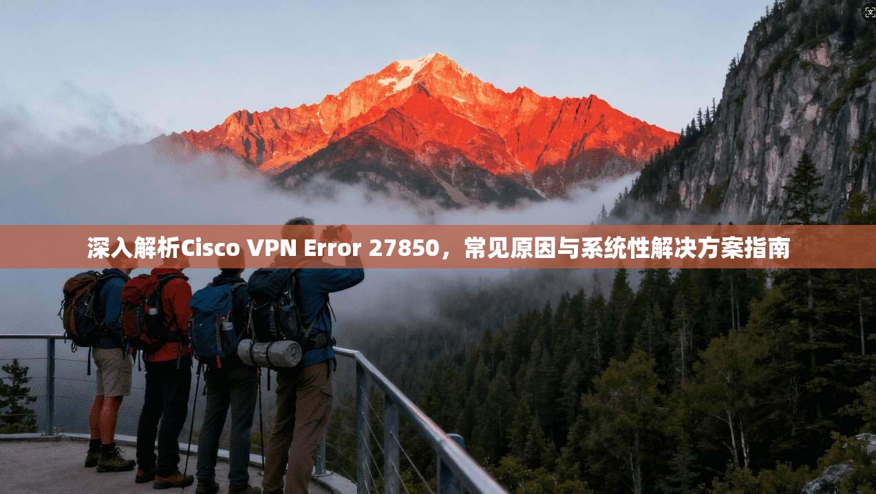 深入解析Cisco VPN Error 27850,常见原因与系统性解决方案指南 深入解析Cisco VPN Error 27850,常见原因与系统性解决方案指南