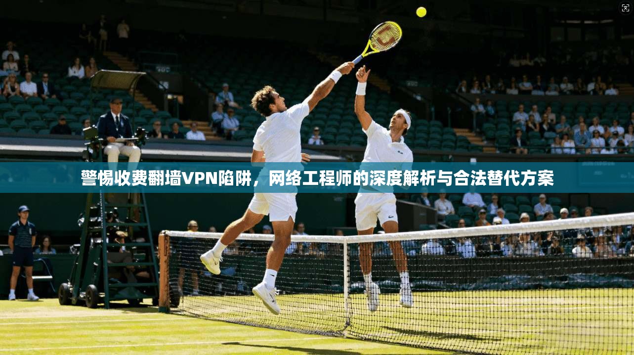 警惕收费翻墙VPN陷阱,网络工程师的深度解析与合法替代方案 警惕收费翻墙VPN陷阱,网络工程师的深度解析与合法替代方案