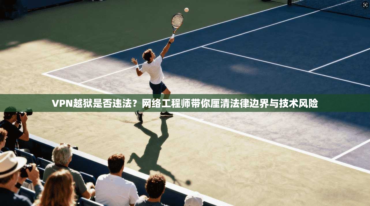VPN越狱是否违法?网络工程师带你厘清法律边界与技术风险 VPN越狱是否违法?网络工程师带你厘清法律边界与技术风险