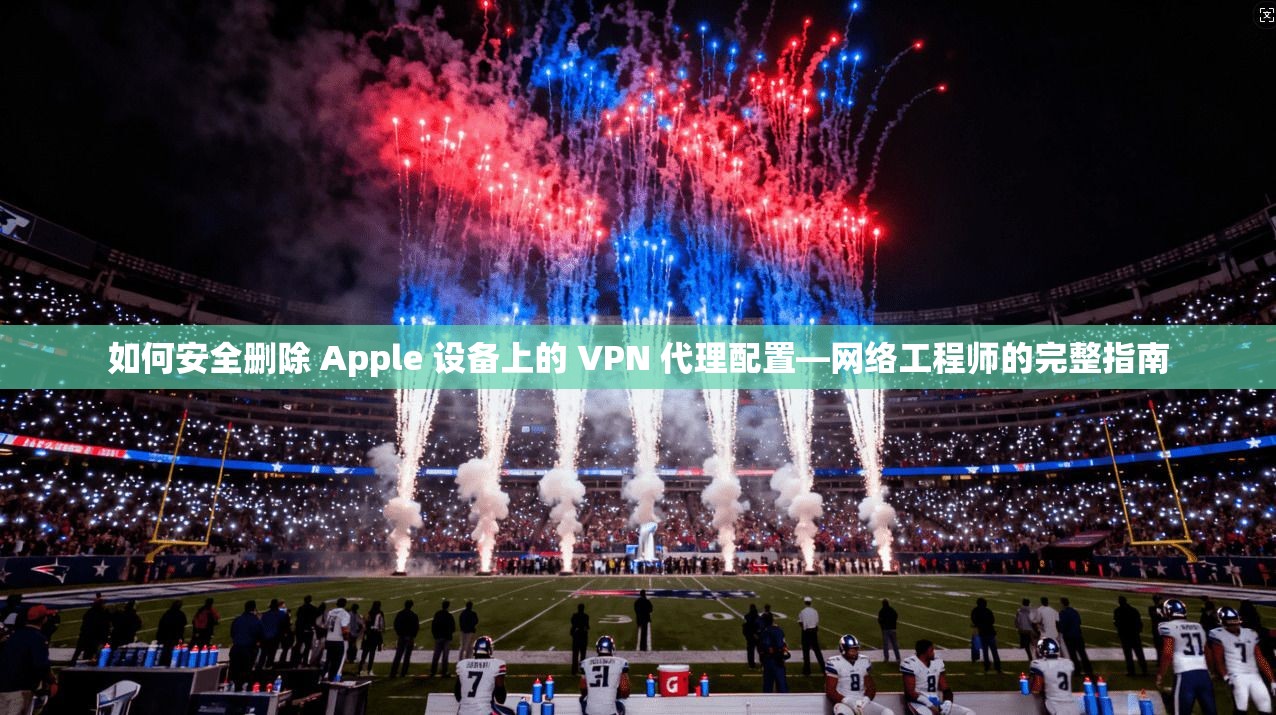 如何安全删除 Apple 设备上的 VPN 代理配置—网络工程师的完整指南