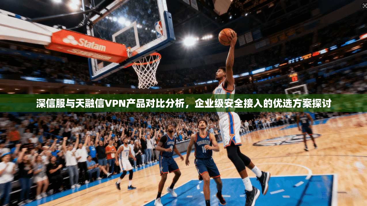 深信服与天融信VPN产品对比分析，企业级安全接入的优选方案探讨
