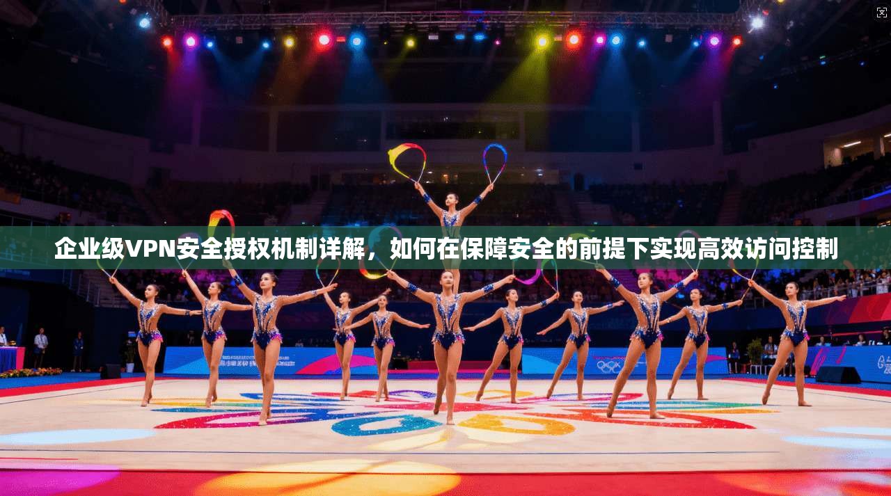 企业级VPN安全授权机制详解，如何在保障安全的前提下实现高效访问控制