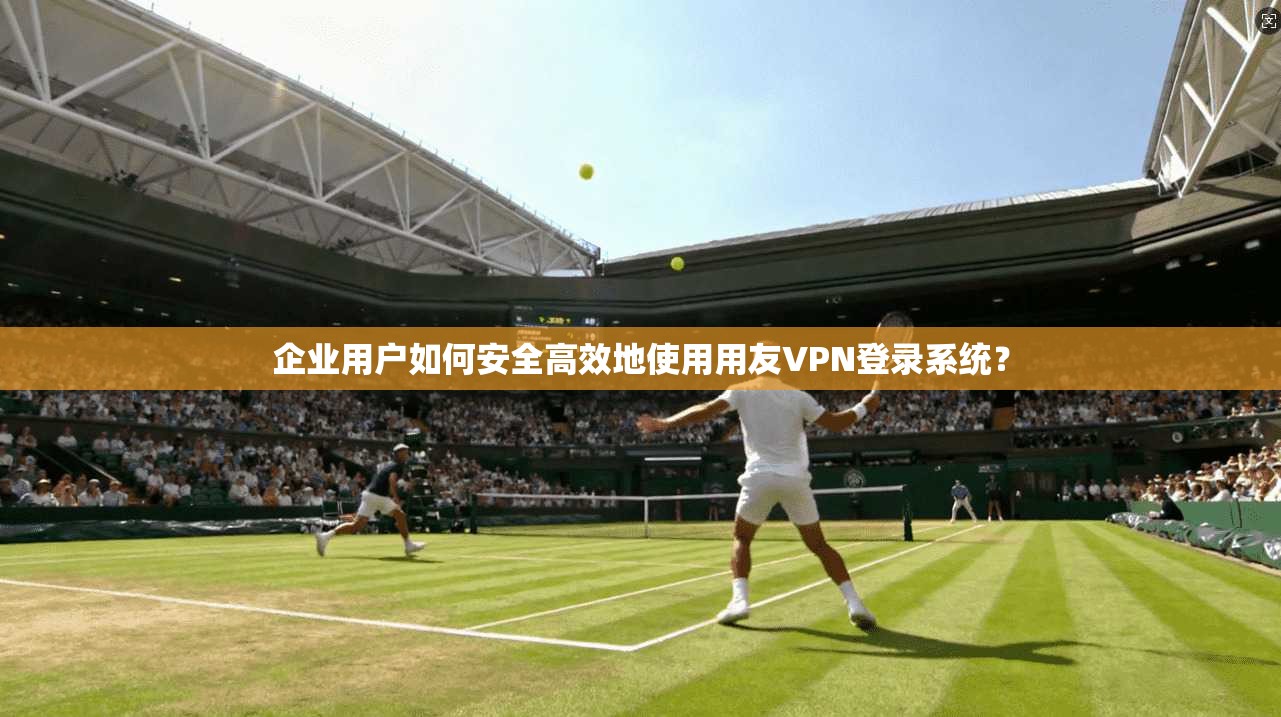 企业用户如何安全高效地使用用友VPN登录系统？