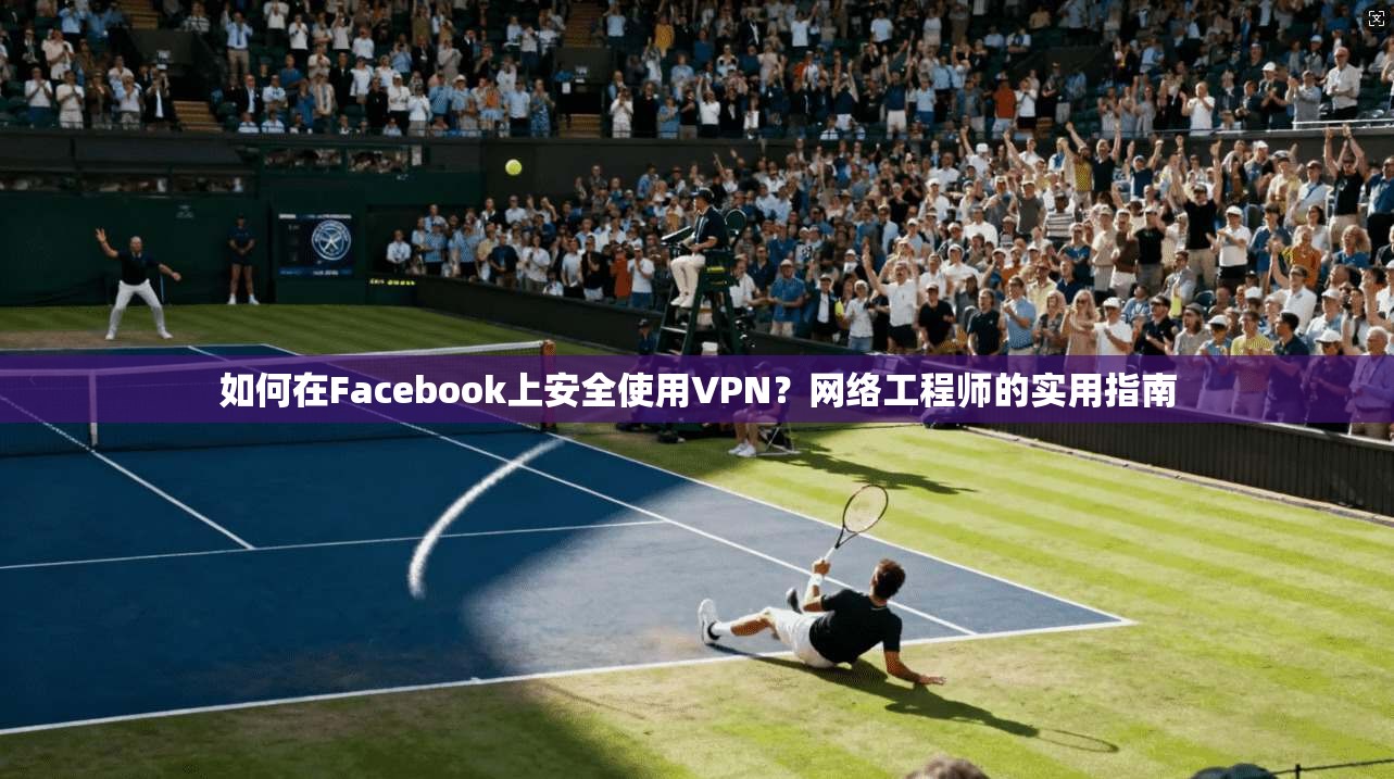 如何在Facebook上安全使用VPN？网络工程师的实用指南