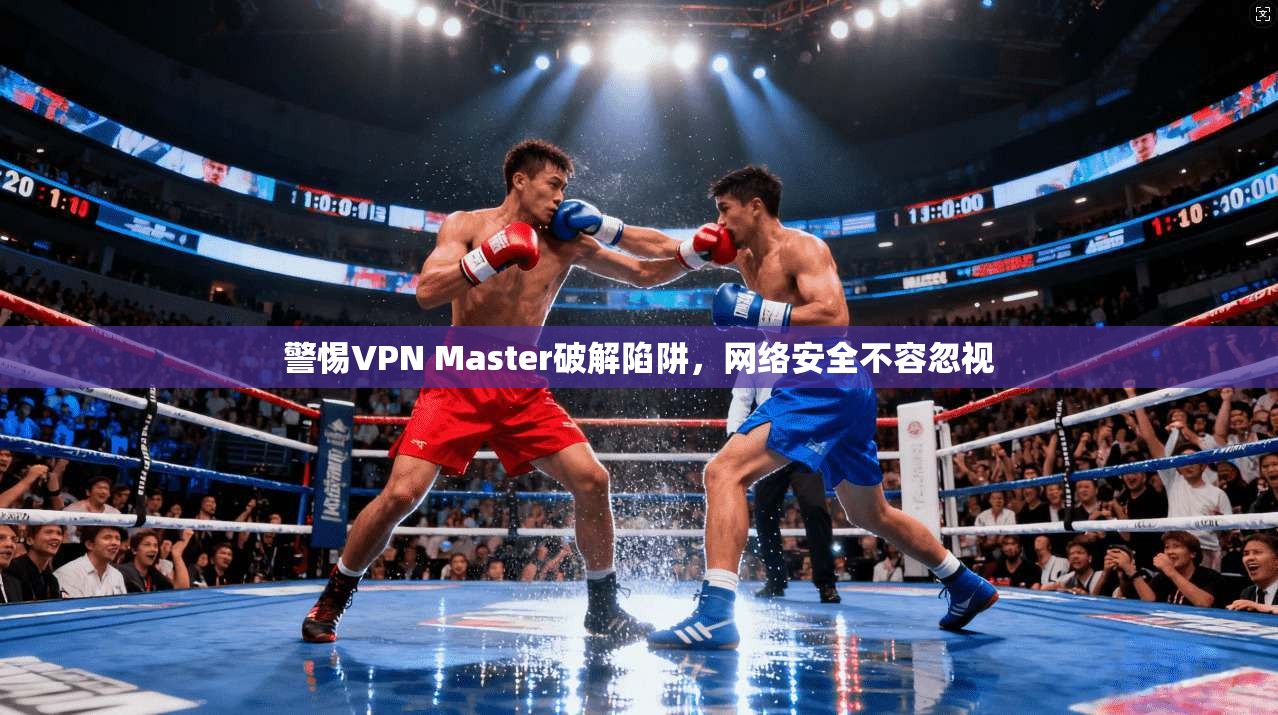 警惕VPN Master破解陷阱，网络安全不容忽视