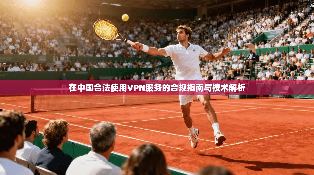 在中国合法使用VPN服务的合规指南与技术解析 在中国合法使用VPN服务的合规指南与技术解析