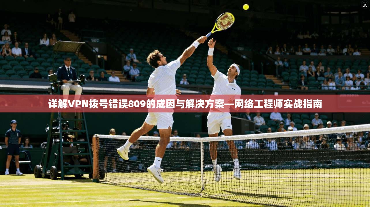 详解VPN拨号错误809的成因与解决方案—网络工程师实战指南 详解VPN拨号错误809的成因与解决方案—网络工程师实战指南