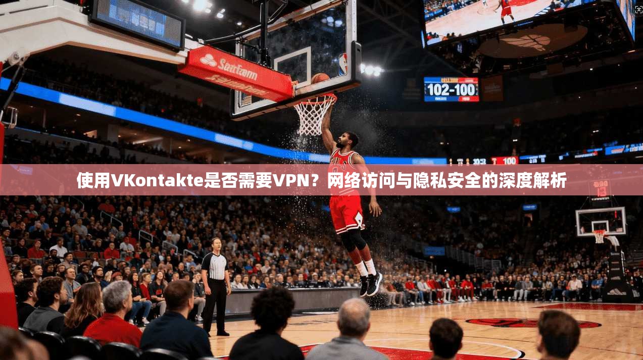 使用VKontakte是否需要VPN？网络访问与隐私安全的深度解析
