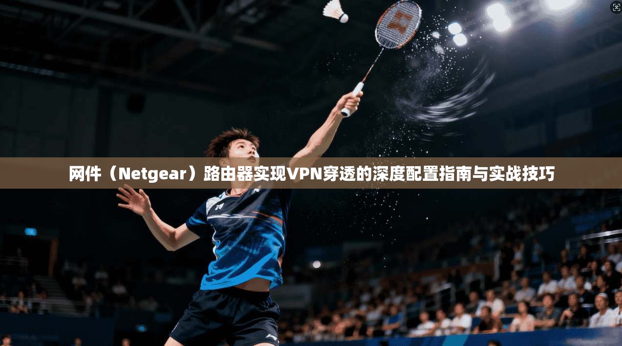 网件(Netgear)路由器实现VPN穿透的深度配置指南与实战技巧 网件(Netgear)路由器实现VPN穿透的深度配置指南与实战技巧
