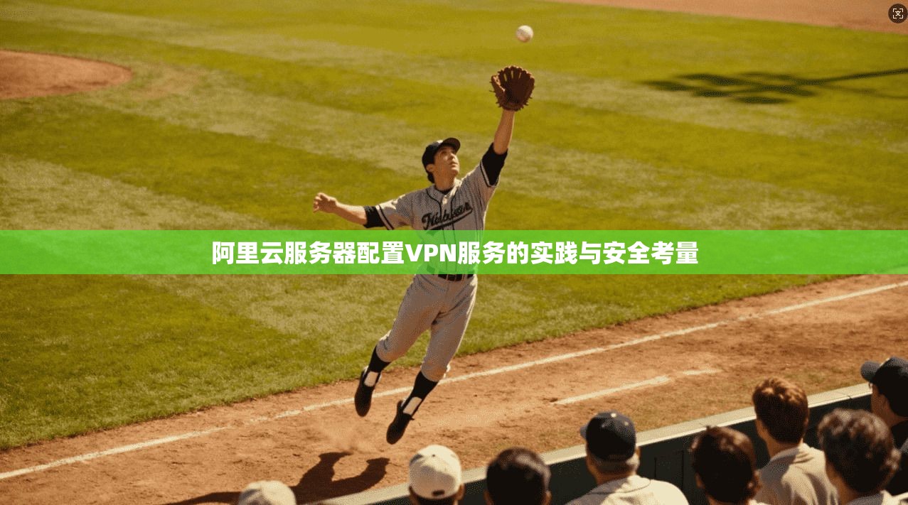 阿里云服务器配置VPN服务的实践与安全考量 阿里云服务器配置VPN服务的实践与安全考量
