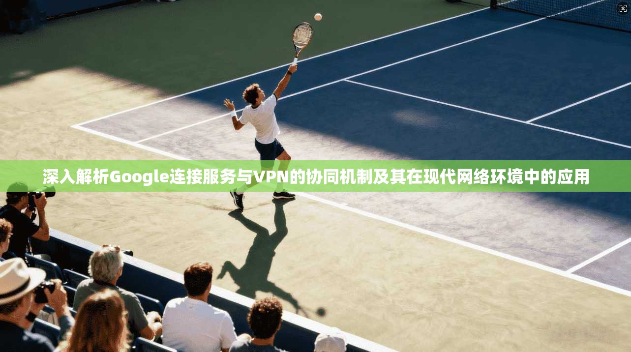 深入解析Google连接服务与VPN的协同机制及其在现代网络环境中的应用 深入解析Google连接服务与VPN的协同机制及其在现代网络环境中的应用