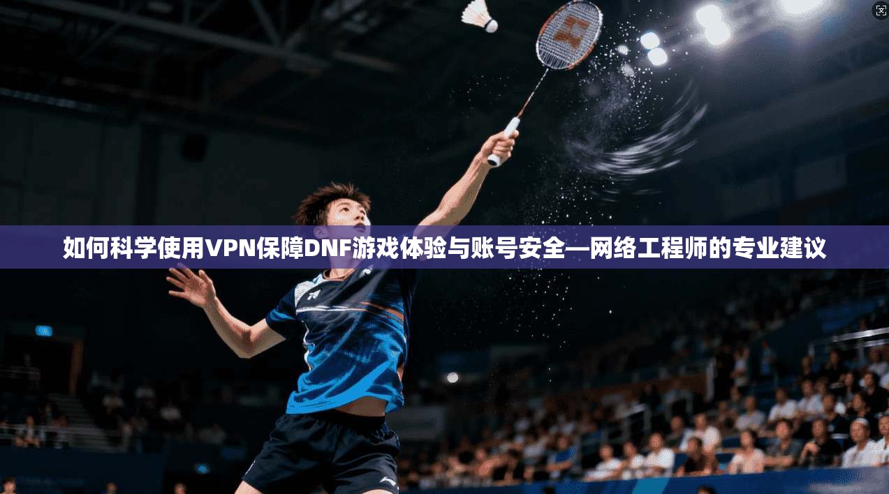 如何科学使用VPN保障DNF游戏体验与账号安全—网络工程师的专业建议