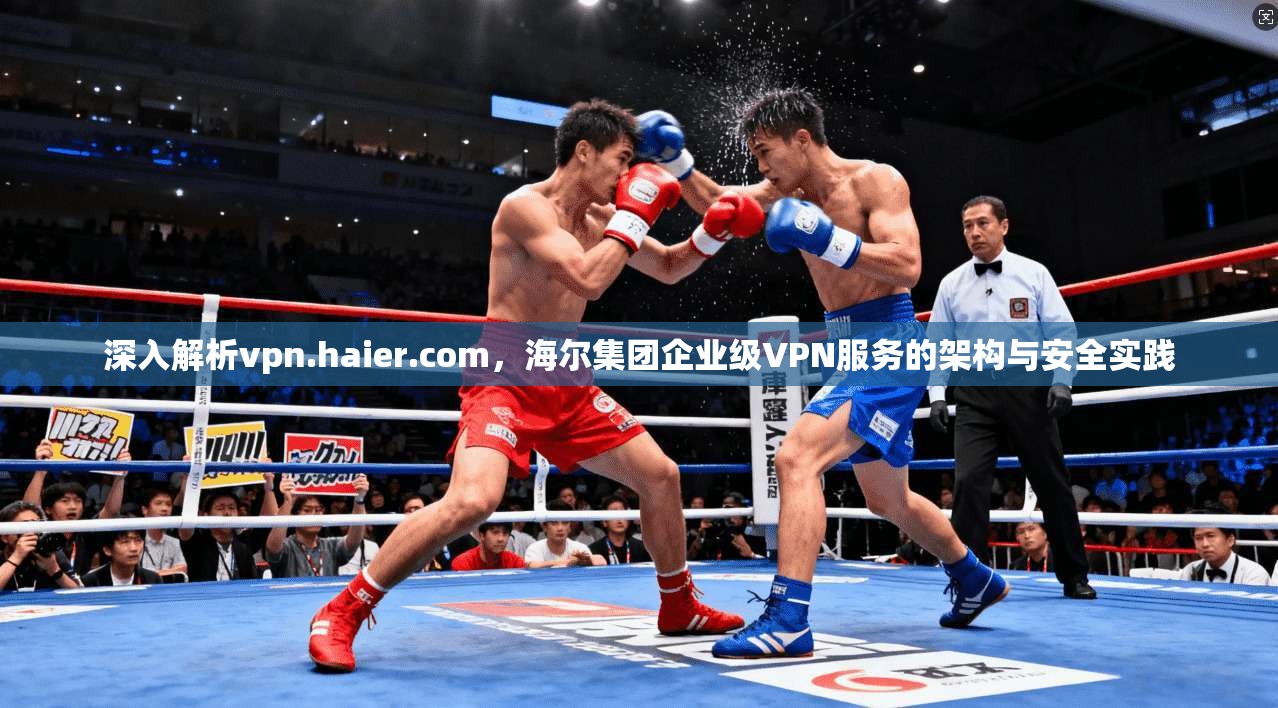 深入解析vpn.haier.com，海尔集团企业级VPN服务的架构与安全实践