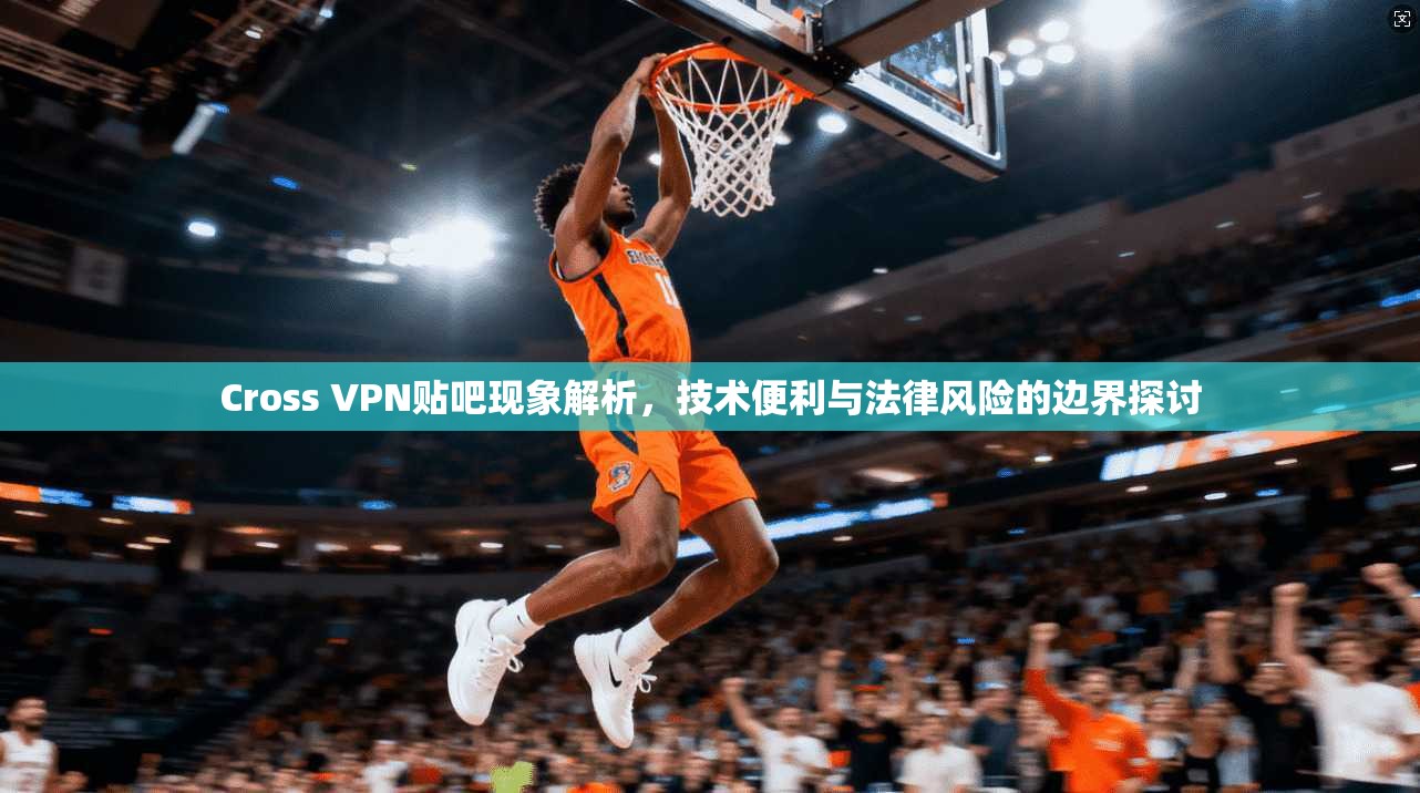 Cross VPN贴吧现象解析,技术便利与法律风险的边界探讨 Cross VPN贴吧现象解析,技术便利与法律风险的边界探讨