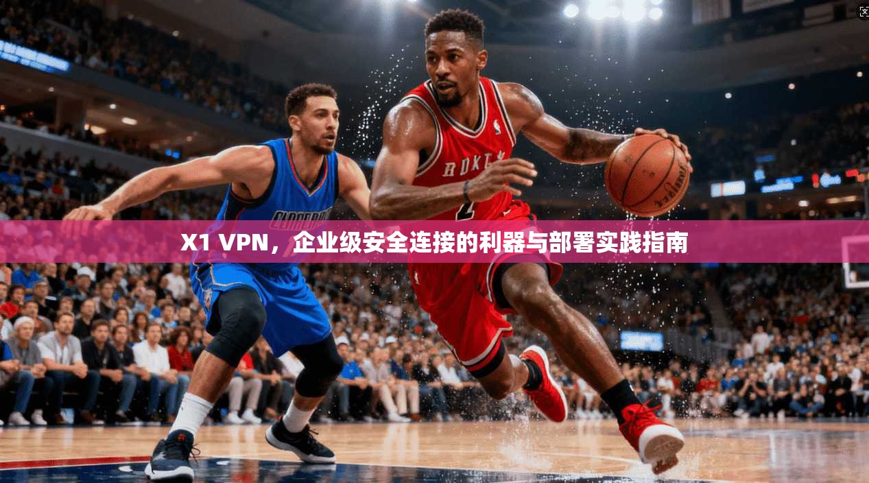 X1 VPN，企业级安全连接的利器与部署实践指南
