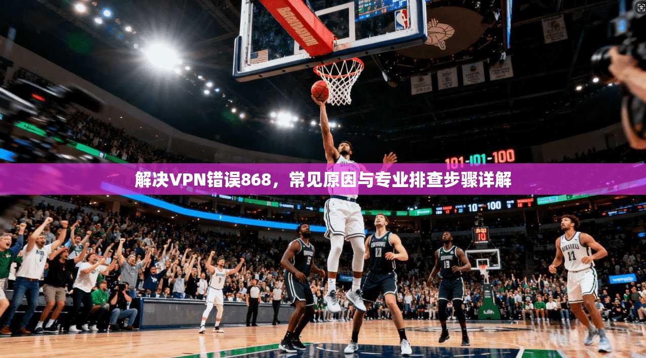 解决VPN错误868，常见原因与专业排查步骤详解