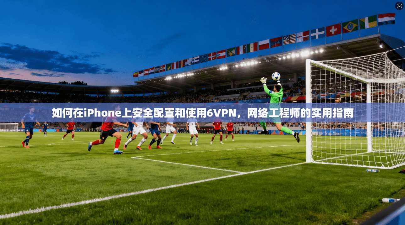 如何在iPhone上安全配置和使用6VPN，网络工程师的实用指南