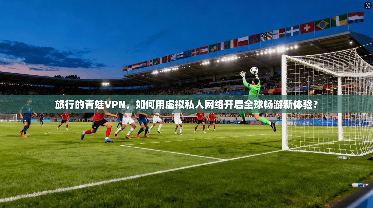 旅行的青蛙VPN,如何用虚拟私人网络开启全球畅游新体验? 旅行的青蛙VPN,如何用虚拟私人网络开启全球畅游新体验?