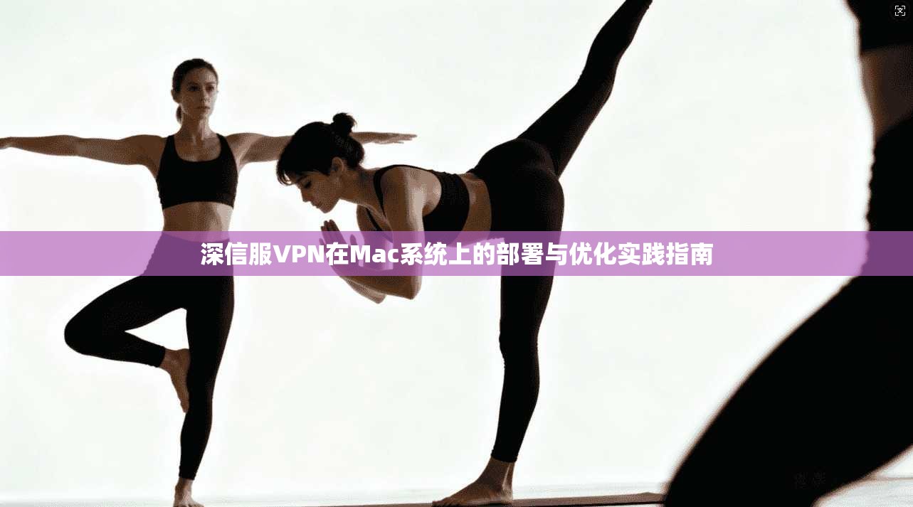深信服VPN在Mac系统上的部署与优化实践指南 深信服VPN在Mac系统上的部署与优化实践指南