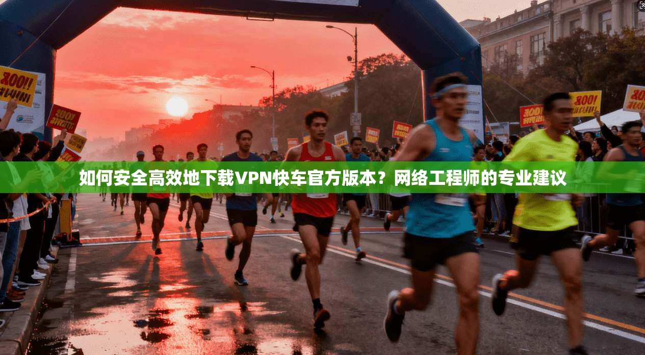 如何安全高效地下载VPN快车官方版本？网络工程师的专业建议