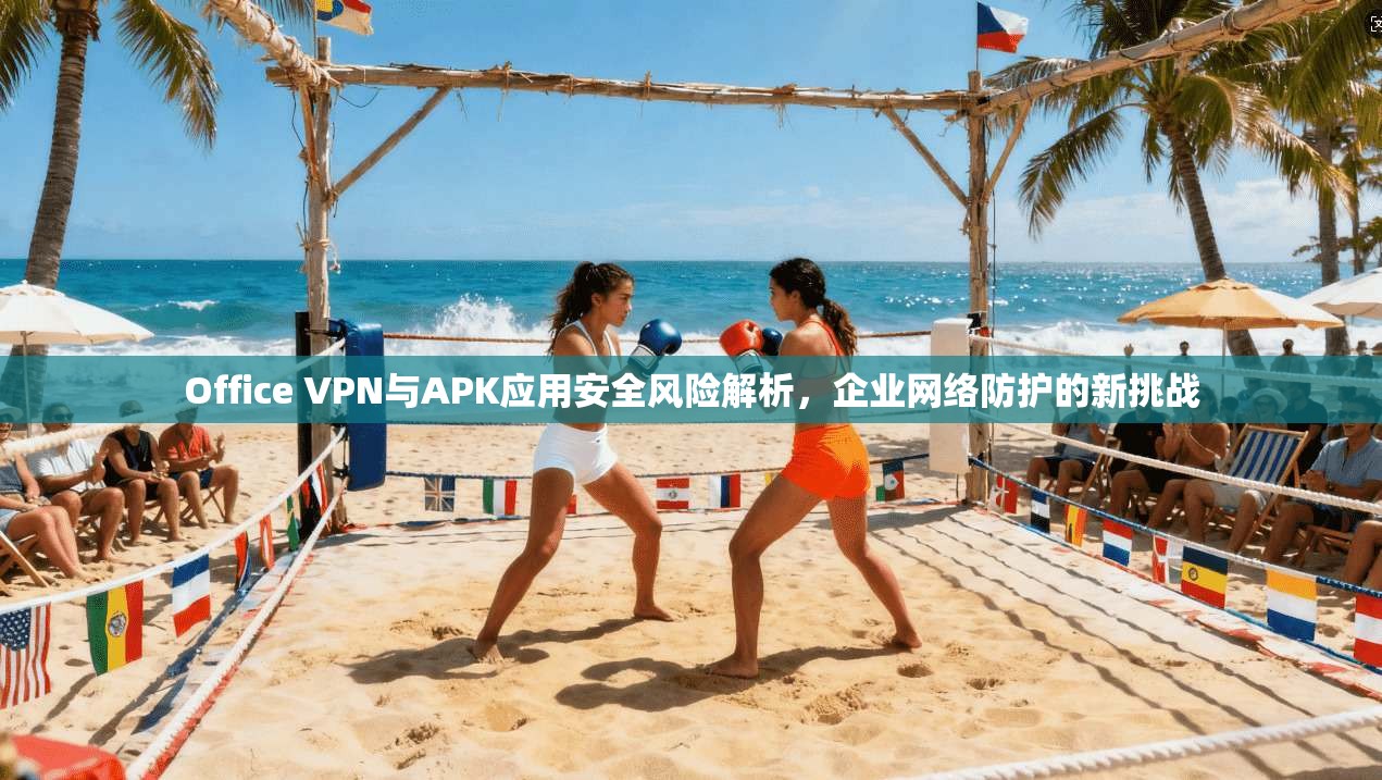 Office VPN与APK应用安全风险解析，企业网络防护的新挑战