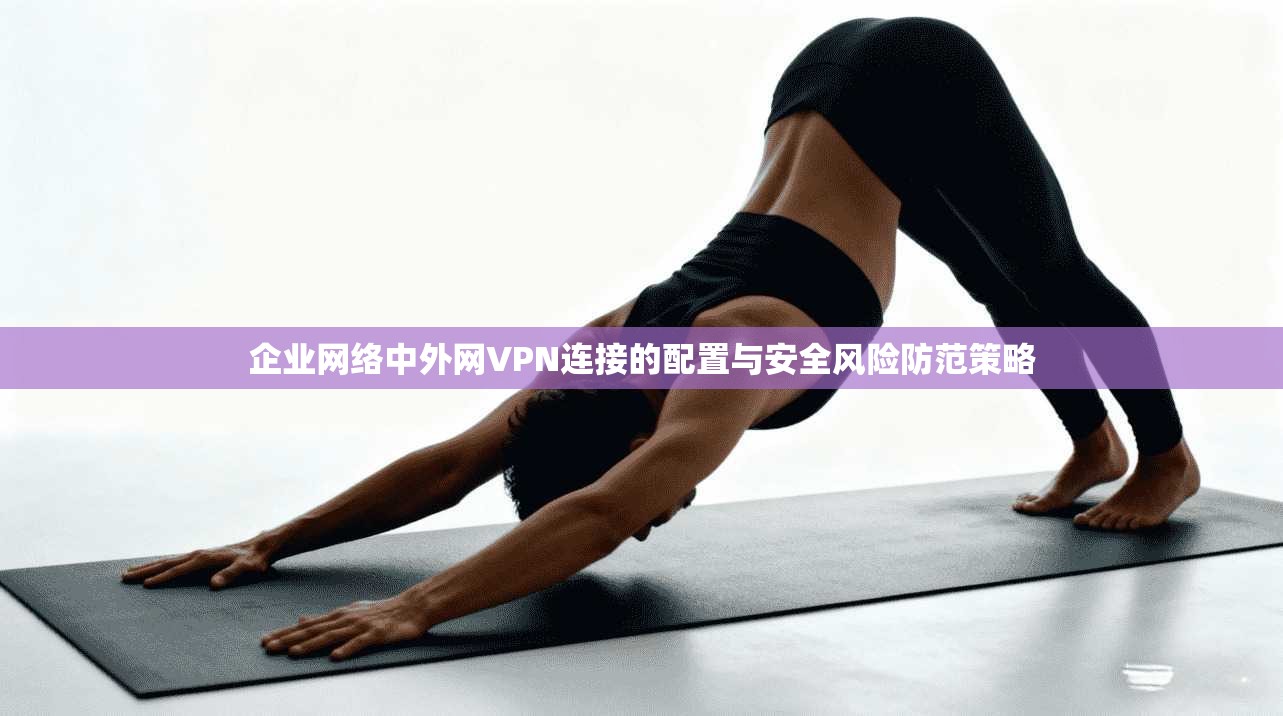 企业网络中外网VPN连接的配置与安全风险防范策略 企业网络中外网VPN连接的配置与安全风险防范策略