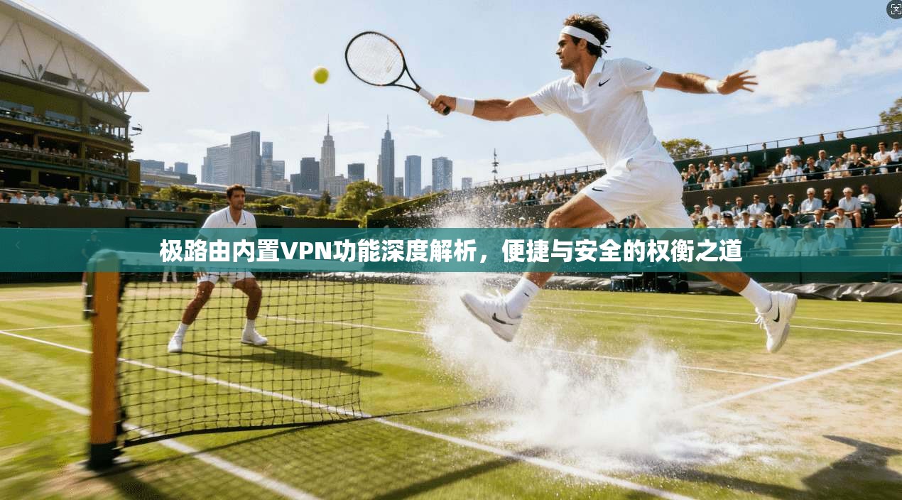极路由内置VPN功能深度解析,便捷与安全的权衡之道 极路由内置VPN功能深度解析,便捷与安全的权衡之道