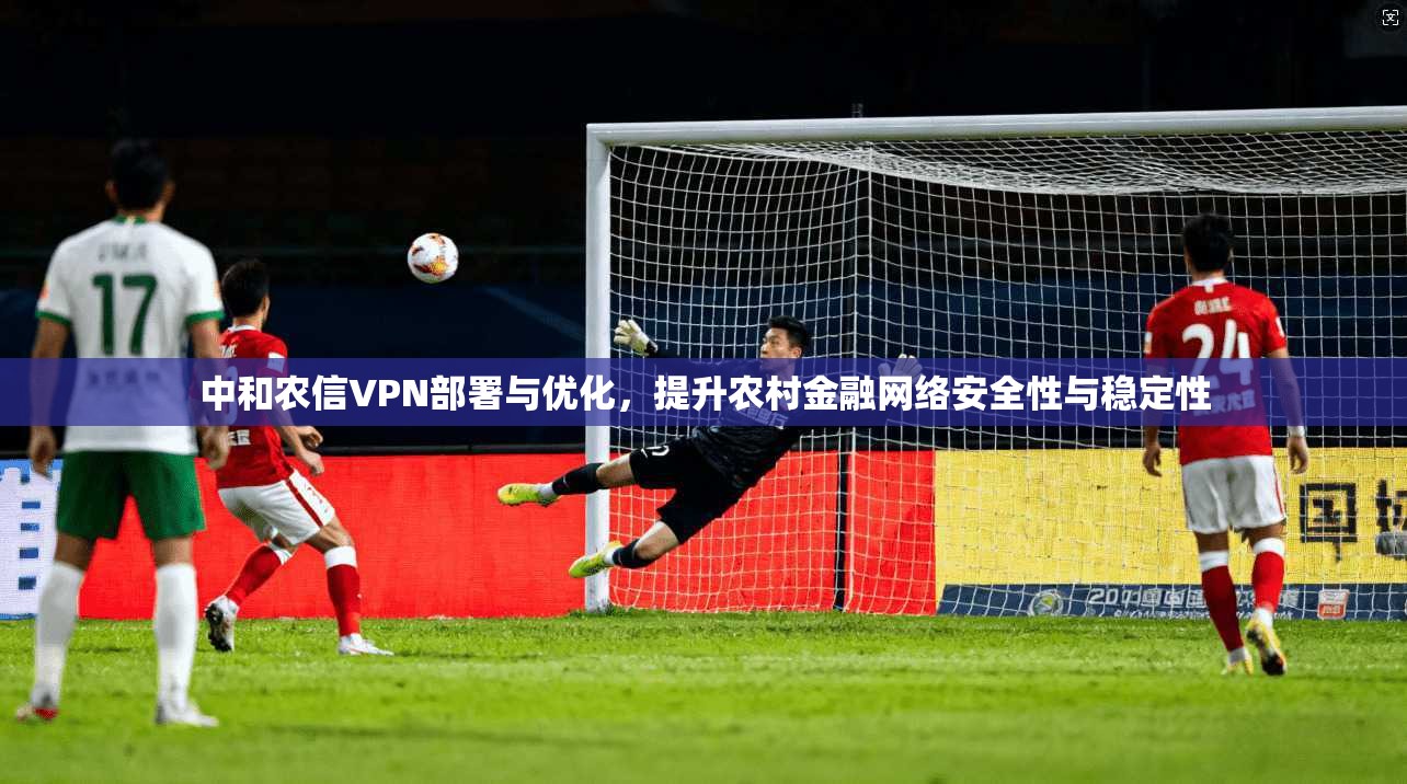 中和农信VPN部署与优化,提升农村金融网络安全性与稳定性 中和农信VPN部署与优化,提升农村金融网络安全性与稳定性