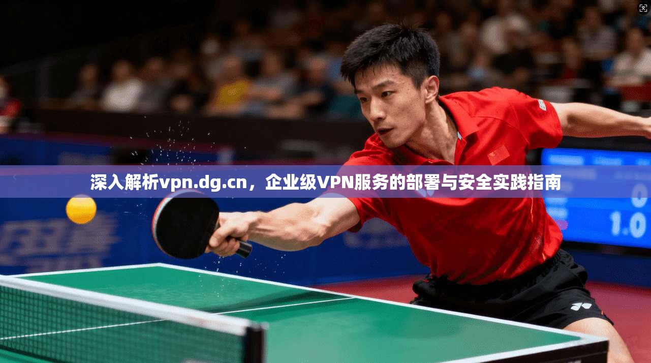 深入解析vpn.dg.cn,企业级VPN服务的部署与安全实践指南 深入解析vpn.dg.cn,企业级VPN服务的部署与安全实践指南