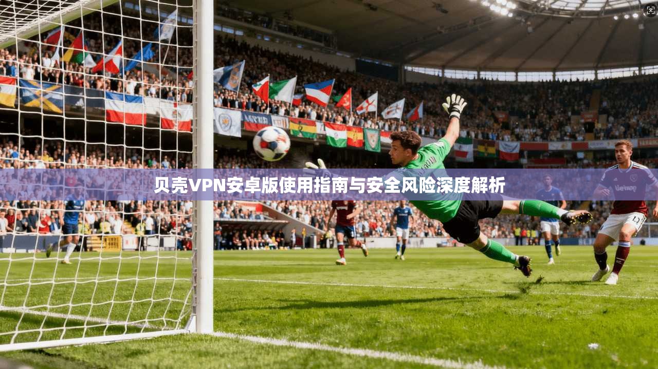 贝壳VPN安卓版使用指南与安全风险深度解析