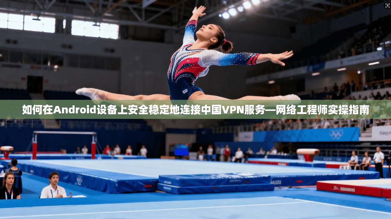 如何在Android设备上安全稳定地连接中国VPN服务—网络工程师实操指南
