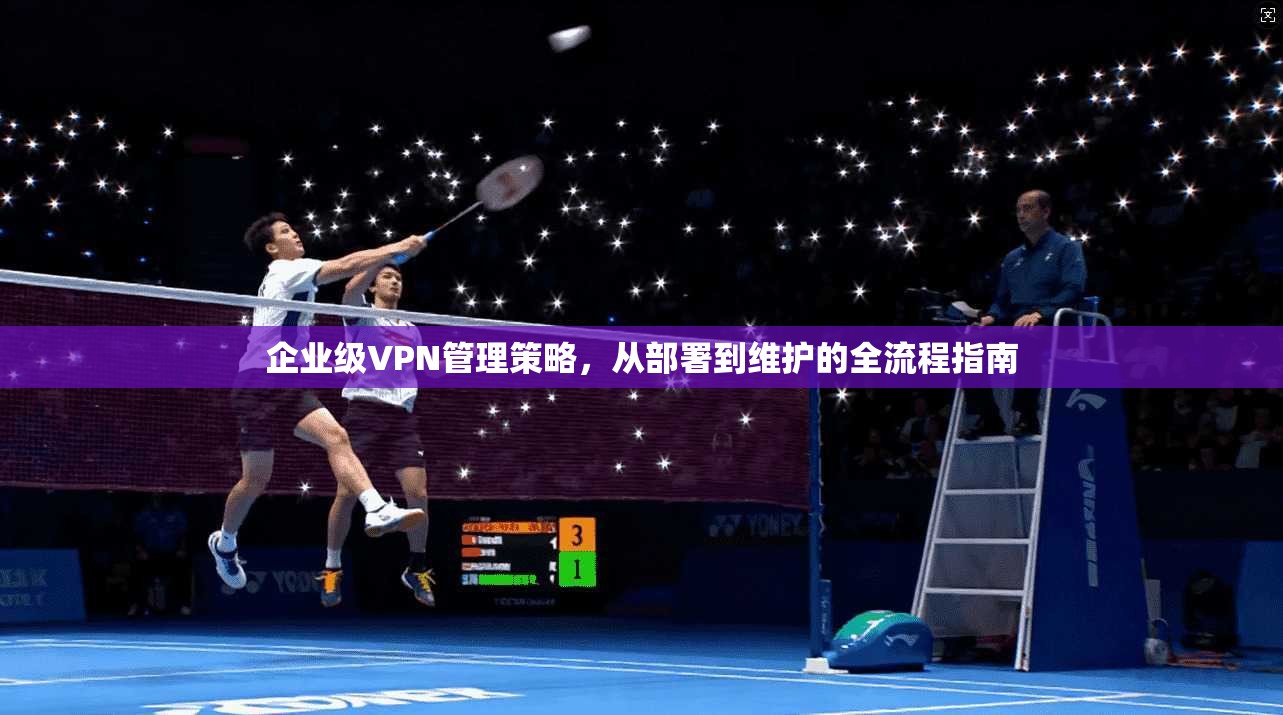 企业级VPN管理策略,从部署到维护的全流程指南 企业级VPN管理策略,从部署到维护的全流程指南