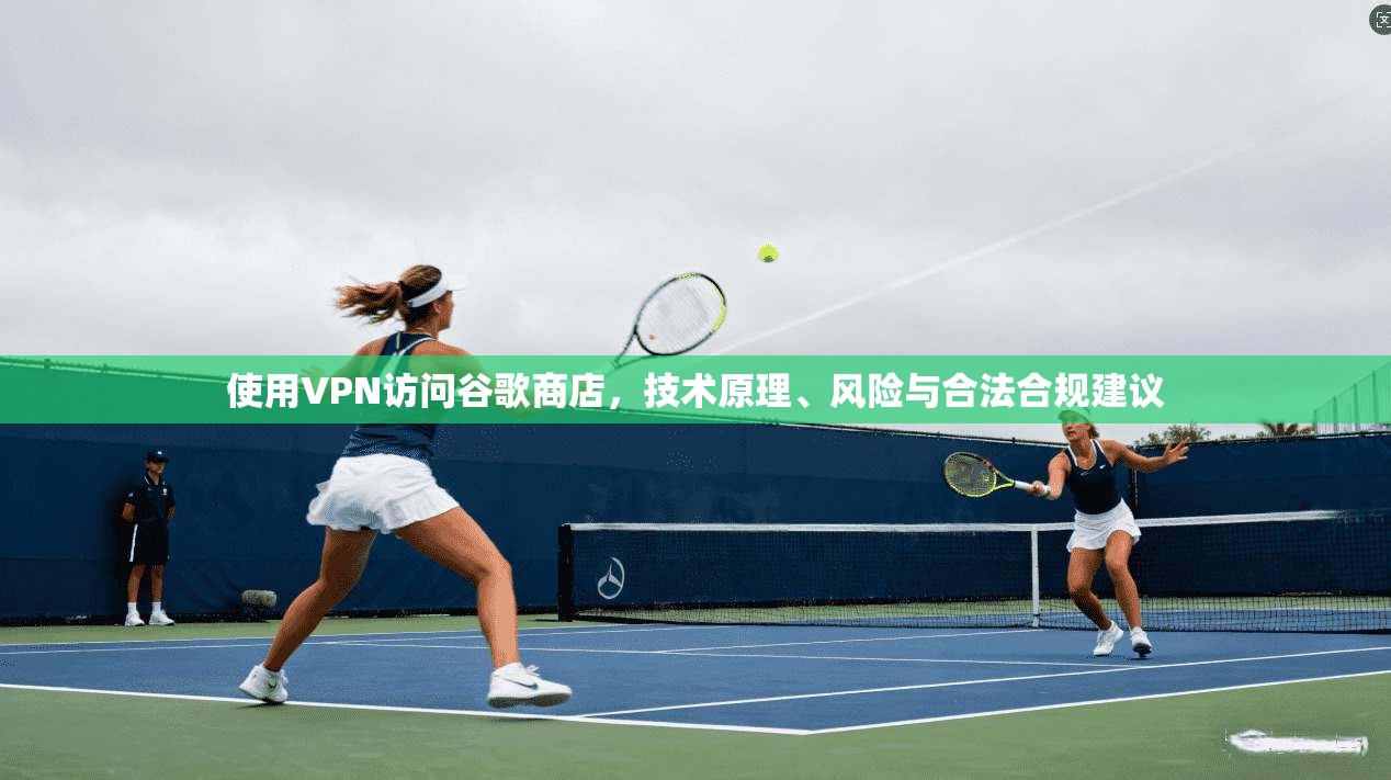 使用VPN访问谷歌商店，技术原理、风险与合法合规建议