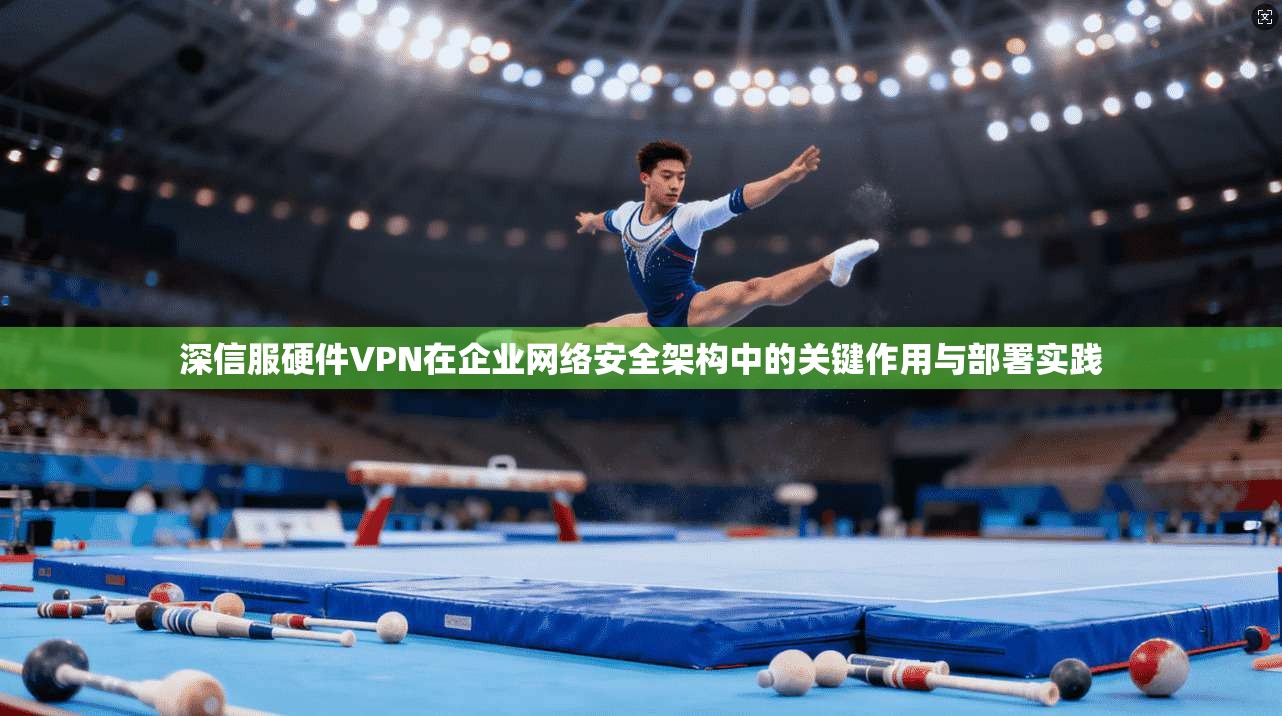 深信服硬件VPN在企业网络安全架构中的关键作用与部署实践 深信服硬件VPN在企业网络安全架构中的关键作用与部署实践