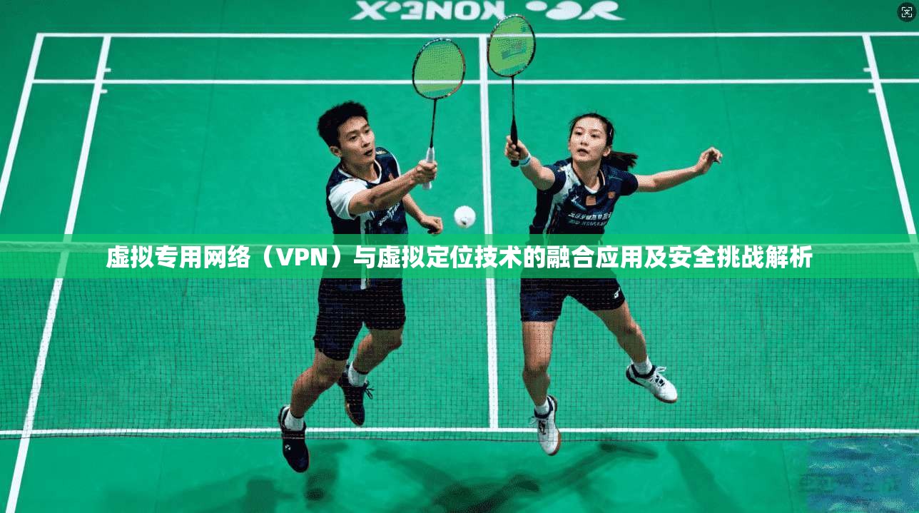 虚拟专用网络（VPN）与虚拟定位技术的融合应用及安全挑战解析