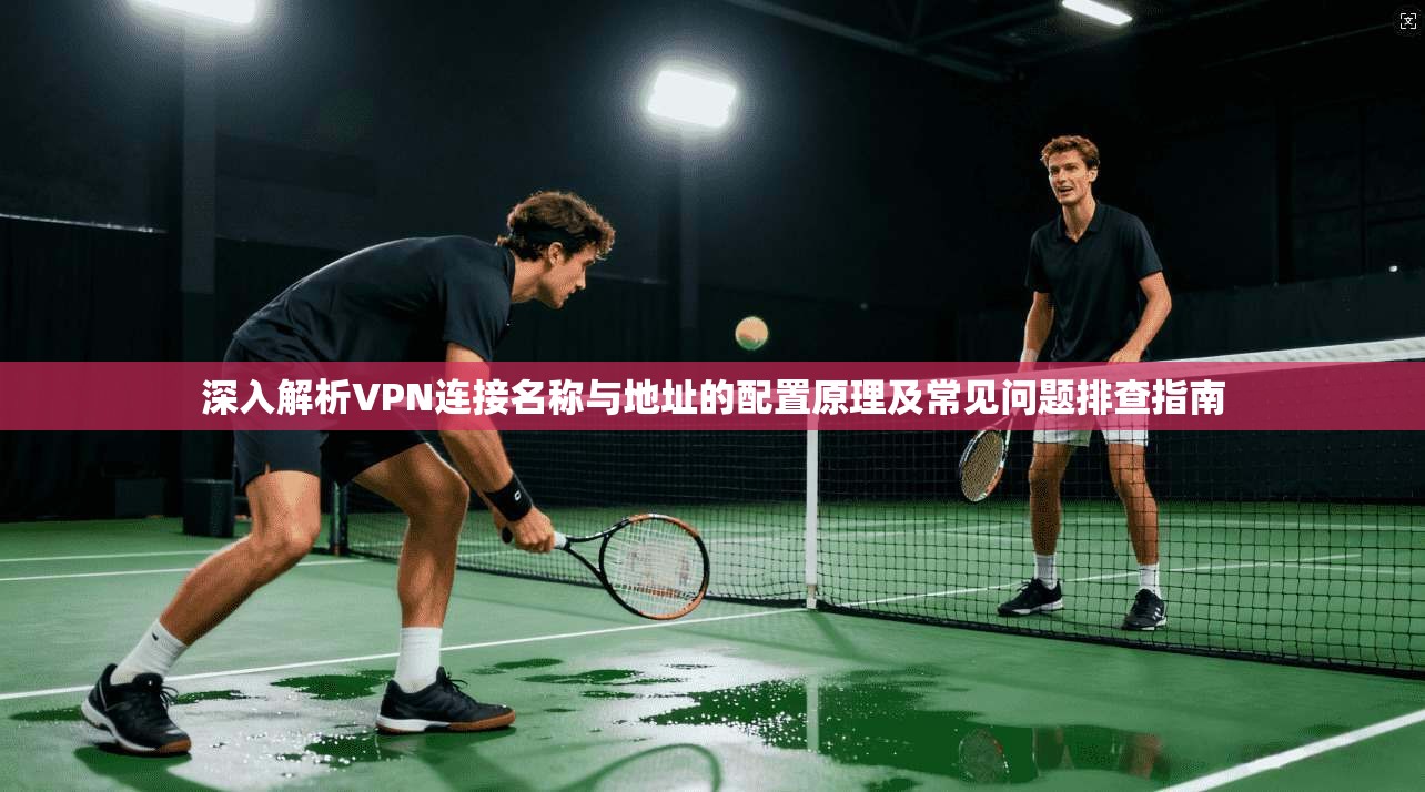 深入解析VPN连接名称与地址的配置原理及常见问题排查指南