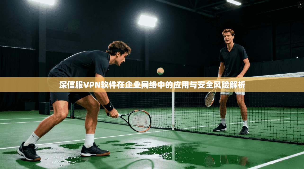 深信服VPN软件在企业网络中的应用与安全风险解析 深信服VPN软件在企业网络中的应用与安全风险解析
