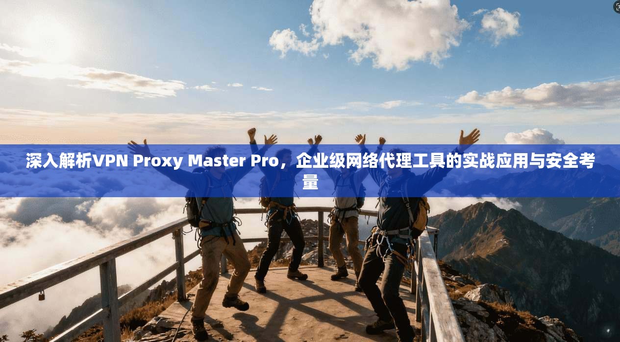 深入解析VPN Proxy Master Pro,企业级网络代理工具的实战应用与安全考量 深入解析VPN Proxy Master Pro,企业级网络代理工具的实战应用与安全考量
