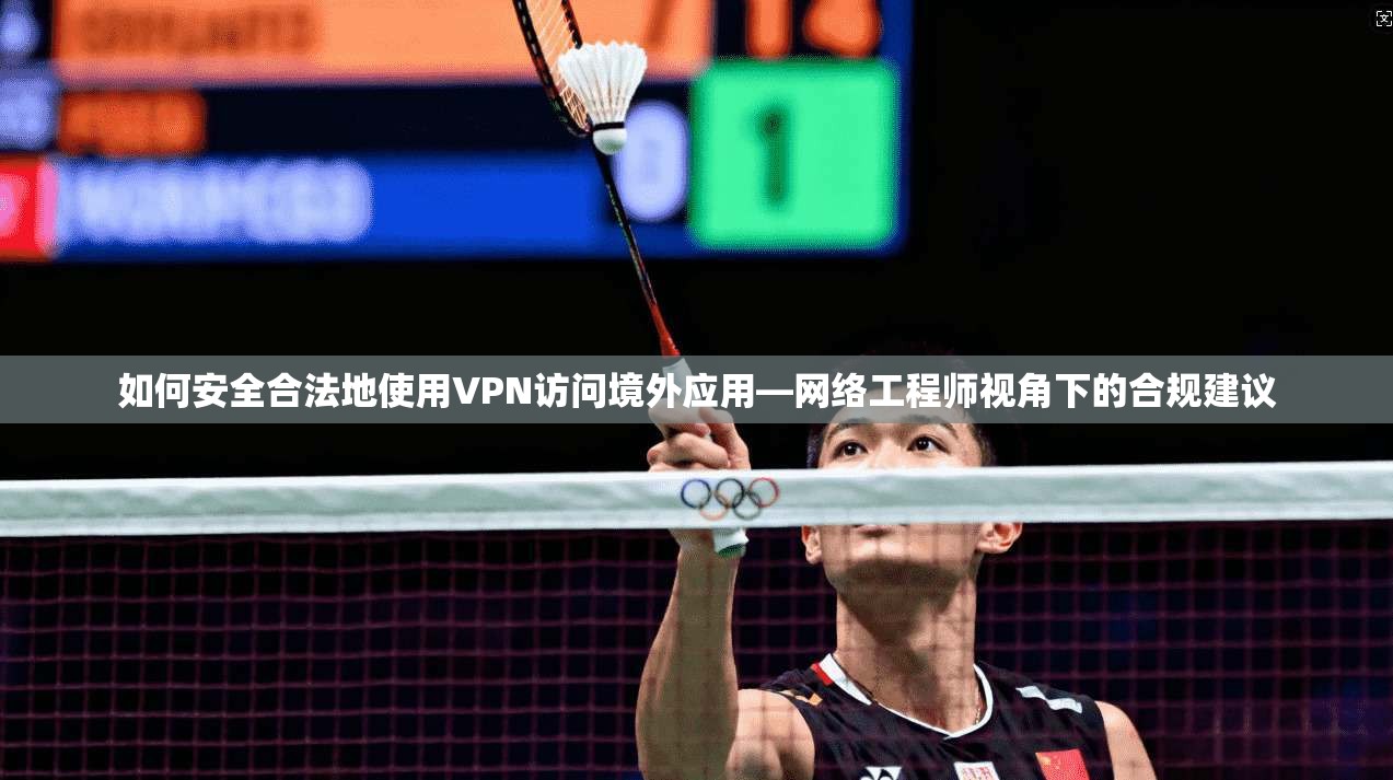 如何安全合法地使用VPN访问境外应用—网络工程师视角下的合规建议