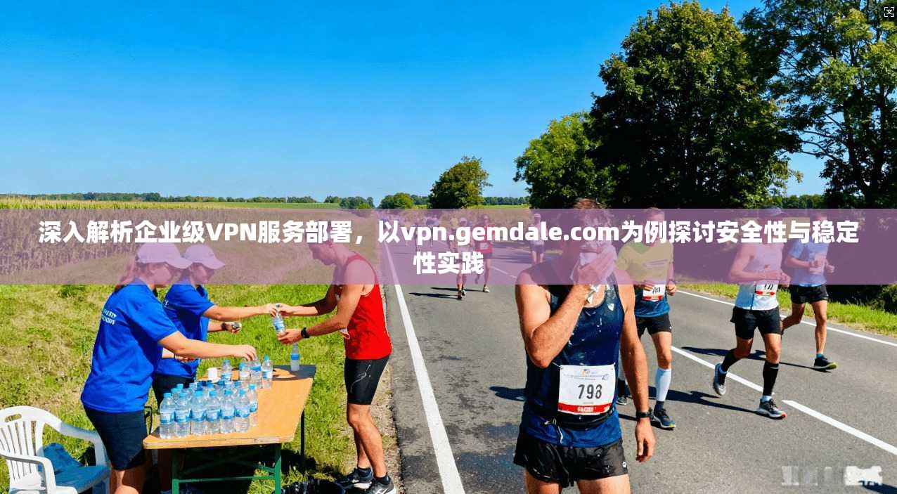 深入解析企业级VPN服务部署,以vpn.gemdale.com为例探讨安全性与稳定性实践 深入解析企业级VPN服务部署,以vpn.gemdale.com为例探讨安全性与稳定性实践