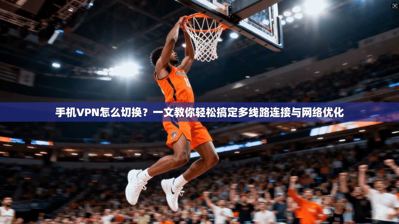 手机VPN怎么切换？一文教你轻松搞定多线路连接与网络优化