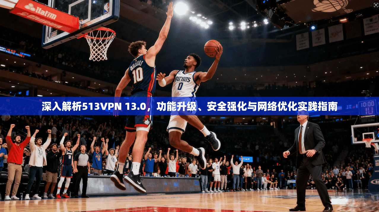 深入解析513VPN 13.0，功能升级、安全强化与网络优化实践指南