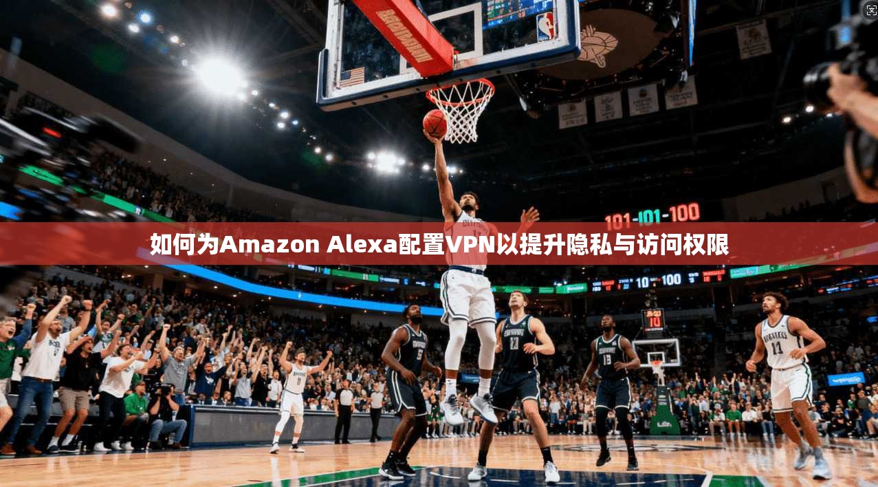 如何为Amazon Alexa配置VPN以提升隐私与访问权限