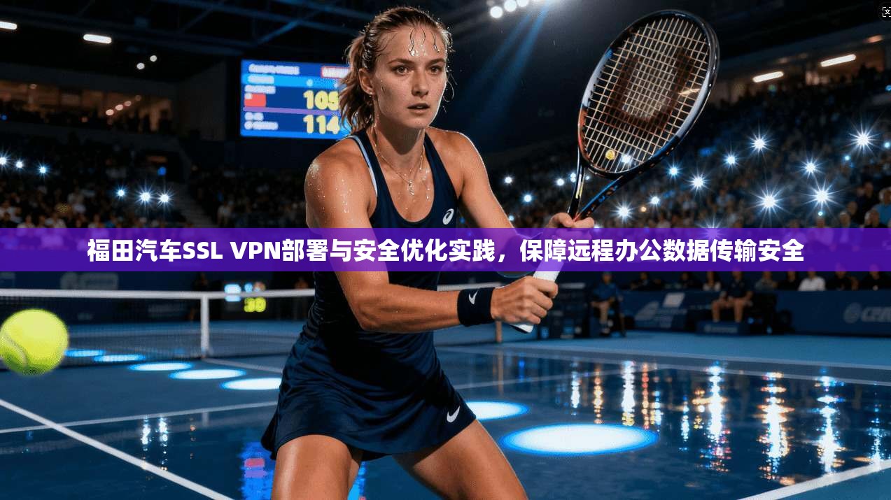 福田汽车SSL VPN部署与安全优化实践，保障远程办公数据传输安全
