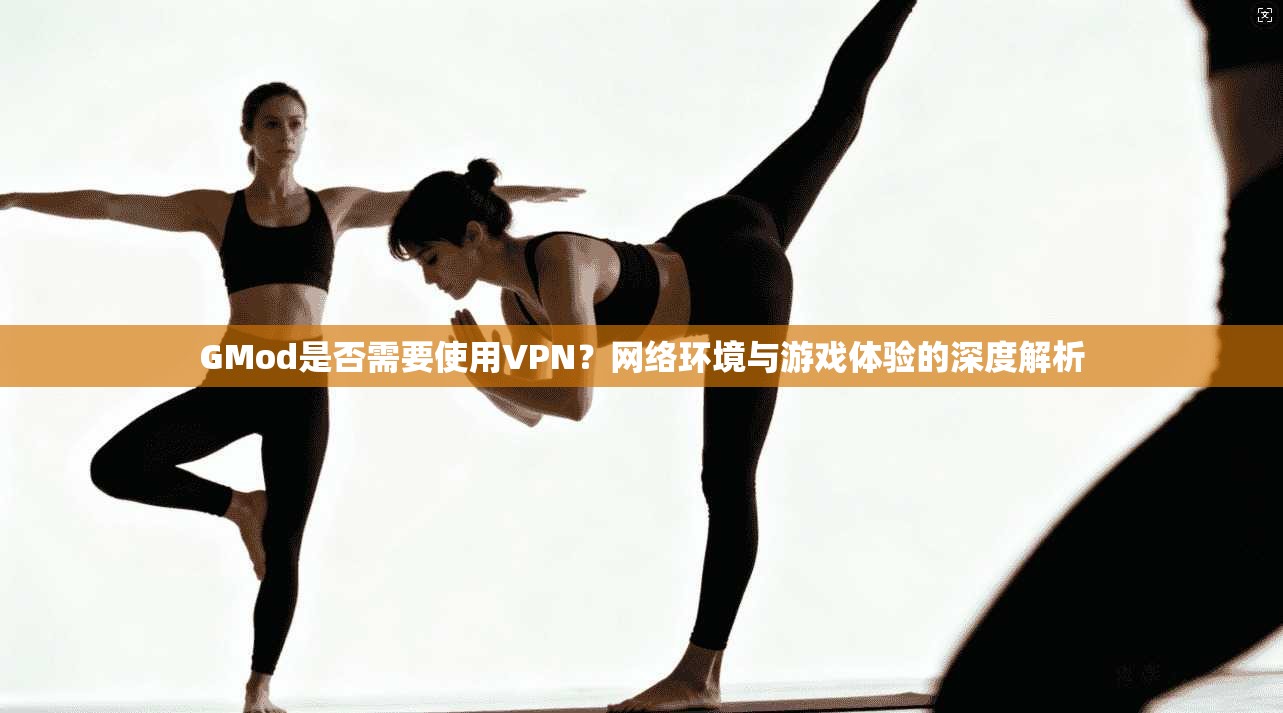 GMod是否需要使用VPN？网络环境与游戏体验的深度解析